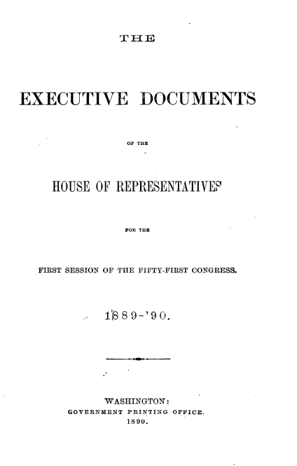 handle is hein.usccsset/usconset33505 and id is 1 raw text is: 



THEII_


EXECUTIVE DOCUMENTS




                0OS TOR E




     HOUSE  OF REPRESENTATIVEF'




                FOR THE


FIRST SESSION OF THE FIFTY-FIRST CONGRESS.




          18 8 9-'9 0.


      WASHINGTON:
GOVERNMENT PRINTING OFFICE.
         1890.


