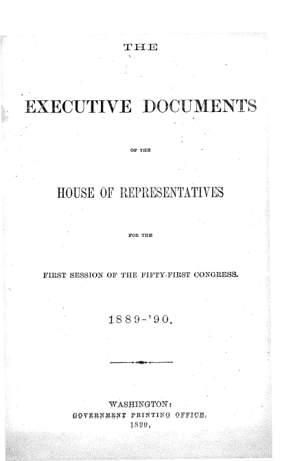 handle is hein.usccsset/usconset33506 and id is 1 raw text is: 



              THE





EXECUTIVE DOCUMENTS



               OF THE




     HOUSE OF REPRESENTATIVES



               FOR TUE


FIRST SESSION OF THE FIFTY-FIRST CONGRESS.




         188 9-'90,


WASHINGTON;


