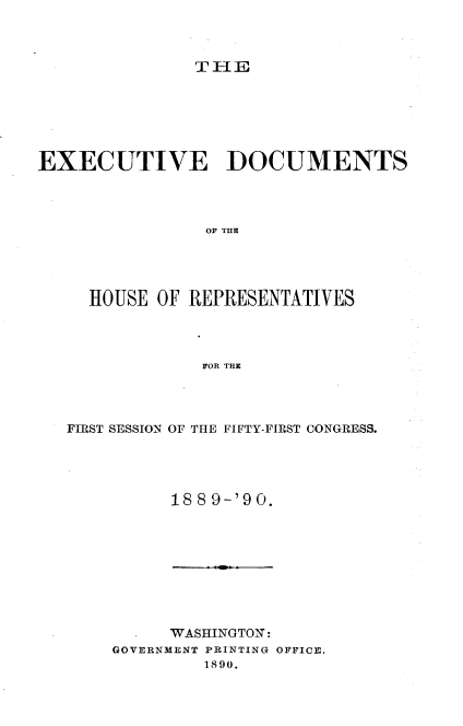 handle is hein.usccsset/usconset33507 and id is 1 raw text is: 



THlE


EXECUTIVE DOCUMENTS




                OP THE





     HOUSE OF  REPRESENTATIVES




                FOR THE


FIRST SESSION OF THE FIFTY-FIRST CONGRESS.





          18 8 9-'9 0.


      'WASHINGTON:
GOVERNMENT PRINTING OFFICE.
         1890.


