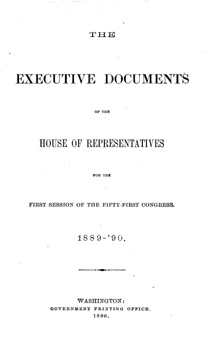 handle is hein.usccsset/usconset33509 and id is 1 raw text is: 




TIE


EXECUTIVE DOCUMENTS




                OF THE




     HOUSE OF REPRESENTATIVES




               FOR THE


FIRST SESSION OF THE FIFTY-FIRST CONGRESS.




          188 9-'90.


     WASHINGTON:
GOVERNMENT PRINTING OFFICE.
         1890.


