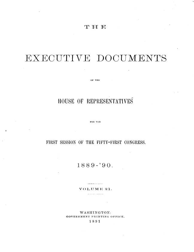 handle is hein.usccsset/usconset33510 and id is 1 raw text is: 





rTT  j


EXECUTIVE DOCUMENTS




                   OF TE E





          HOUSE OF REPRESENTATIVES




                   FOR THlE


FIRST SESSION OF THE FIFTY-FIRST CONGRESS.





         1889-'90.





         VOLUME  21.





         WASHINGTON:
      GOVERNMENT PRINTING OFFICE.
             1891


