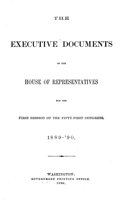 handle is hein.usccsset/usconset33511 and id is 1 raw text is: 



TEl


EXECUTIVE DOCUMENTS




                OF TME




     HOUSE  OF REPRESENTATIVES




                FOR THE


FIRST SESSION OF THE FIFTY-FIRST CONGRESS.




          188 9-'90.


     WASHINGTON:
GOVERNMENT PRINTING OFFICE.
         1890.


