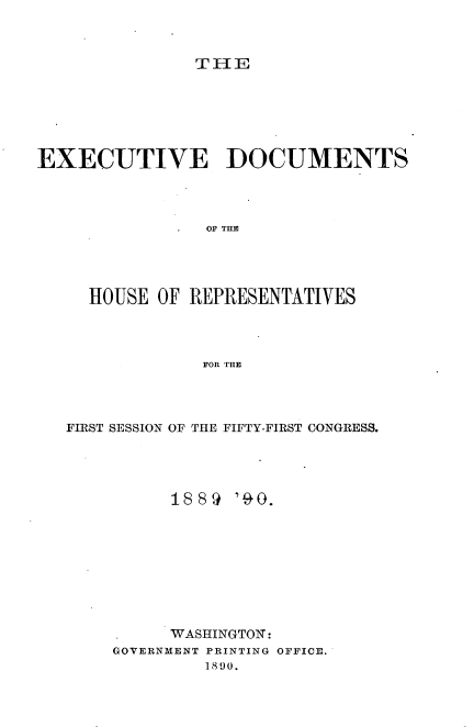 handle is hein.usccsset/usconset33512 and id is 1 raw text is: 



TIE


EXECUTIVE DOCUMENTS




                OF THE




     HOUSE OF REPRESENTATIVES




                FOR THE


FIRST SESSION OF THE FIFTY-FIRST CONGRESS.




          188 9 '90.









          WASHINGTON:
    GOVERNMENT PRINTING OFFICE.
             1890.


