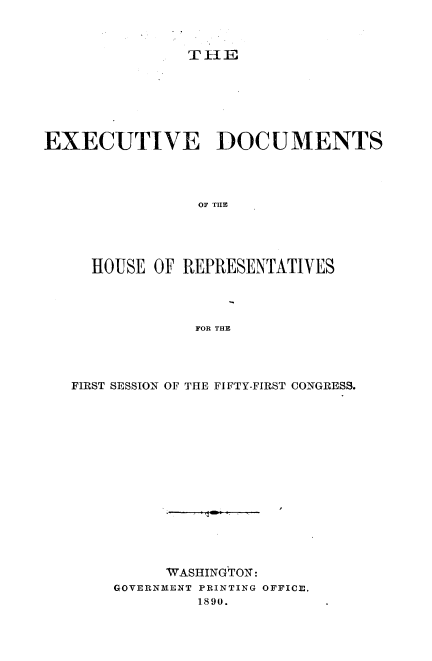 handle is hein.usccsset/usconset33513 and id is 1 raw text is: 



TilE


EXECUTIVE DOCUMENTS




                OF TUE





     HOUSE  OF REPRESENTATIVES




                FOR THE


FIRST SESSION OF THE FIFTY-FIRST CONGRESS.















          WASHINGTON:
    GOVERNMENT PRINTING OFFICE.
             1890.


