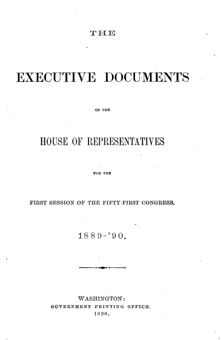 handle is hein.usccsset/usconset33514 and id is 1 raw text is: 



T IIE


EXECUTIVE DOCUMENTS




                OF THE




     HOUSE  OF REPRESENTATIVES




                FOR THE


FIRST SESSION OF THE FIFTY-FIRST CONGRESS.




          188 9-'90.


      WASHINGTON:
GOVERNMENT PRINTING OFFICE.
         ilS 90,


