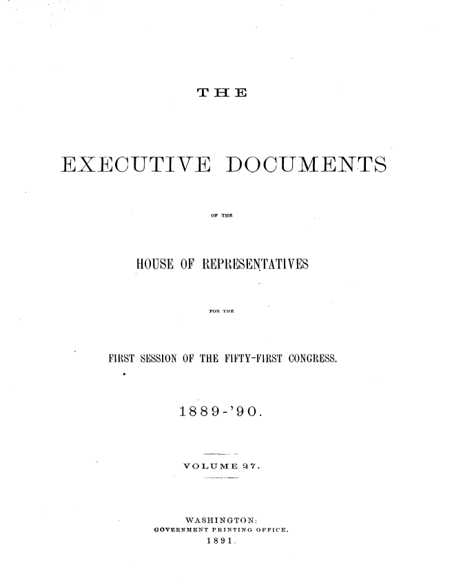 handle is hein.usccsset/usconset33516 and id is 1 raw text is: 








THIE


EXECUTIVE DOCUMENTS




                   OF T E




          HOUSE OF REP[RESENTrATIVES




                   FOR THlE


FIRST SESSION OF THE FIFTY-FIRST CONGRESS.





         18 8 9-'90.





         VOLUME  27.





         WASHINGTON:
      GOVERNMENT PRINTING OFFICE.
             1891.


