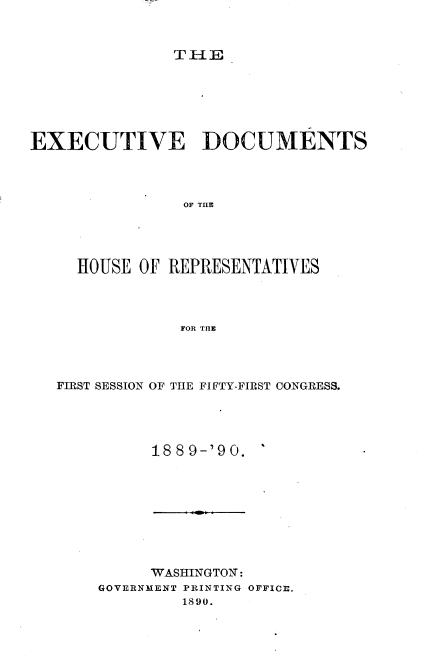 handle is hein.usccsset/usconset33517 and id is 1 raw text is: 



TH-E


EXECUTIVE DOCUMENTS




                OF THlE




     HOUSE OF REPRESENTATIVES




                FOR THE


FIRST SESSION OF THE FIFTY-FIRST CONGRESS.




          18 89-'90.


     WASHINGTON:
GOVERNMENT PRINTING OFFICE.
         1890.



