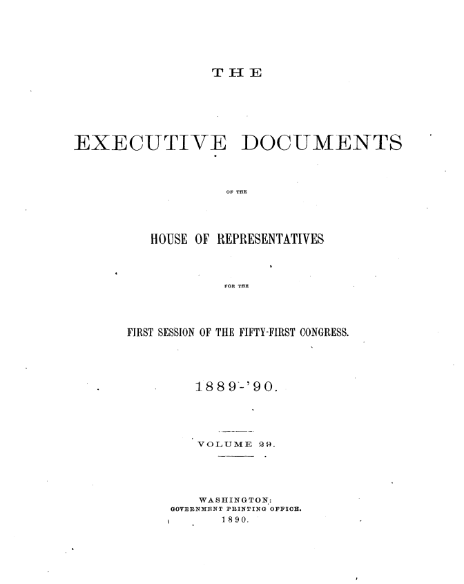 handle is hein.usccsset/usconset33518 and id is 1 raw text is: 






THE


EXECUTIVE DOCUMENTS




                   OF THE





          HOUSE OF REPRESENTATIVES




                   FOR THE


FIRST SESSION OF THE FIFTY-FIRST CONGRESS.





         188 9'-'90.





         VOLUME  Q9.





         WASHINGTON:
     GOVERNMENT PRINTING OFFIOR.
            1890.


