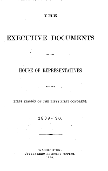 handle is hein.usccsset/usconset33519 and id is 1 raw text is: 



THlE


EXECUTIVE DOCUMENTS




                OF THlE




     HOUSE  OF REPRESENTATIVES




                FOR THE


FIRST SESSION OF THE FIFTY-FIRST CONGRESS.




          188 9-'90.


     WASHINGTON:
GOVERNMENT PRINTING OFFICE.
         1890.


