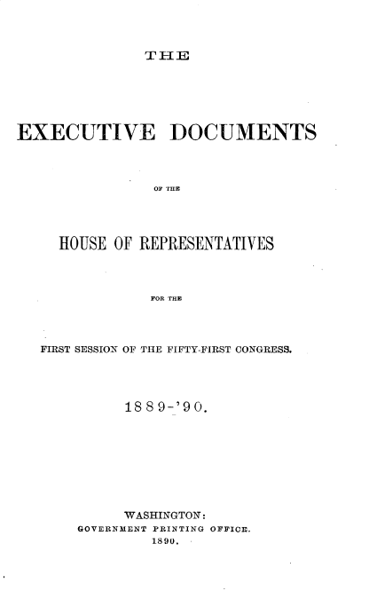handle is hein.usccsset/usconset33520 and id is 1 raw text is: 



THE


EXECUTIVE DOCUMENTS




                OF THlE




     HOUSE OF REPRESENTATIVES




                FOR THE


FIRST SESSION OF THE FIFTY-FIRST CONGRESS.




          188 9-'90.









          WASHINGTON:
    GOVERNMENT PRINTING OFFICE.
             1890.


