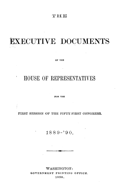 handle is hein.usccsset/usconset33521 and id is 1 raw text is: 


TlE


EXECUTIVE DOCUMENTS




                OF THE




     HOUSE OF REPRESENTATIVES




                FOR THE


FIRST SESSION OF THE FIFTY-FIRST CONGRESS.




          18 8 9-'90.


     WASHINGTON:
GOVERNMENT PRINTING OFFICE.
         1890.



