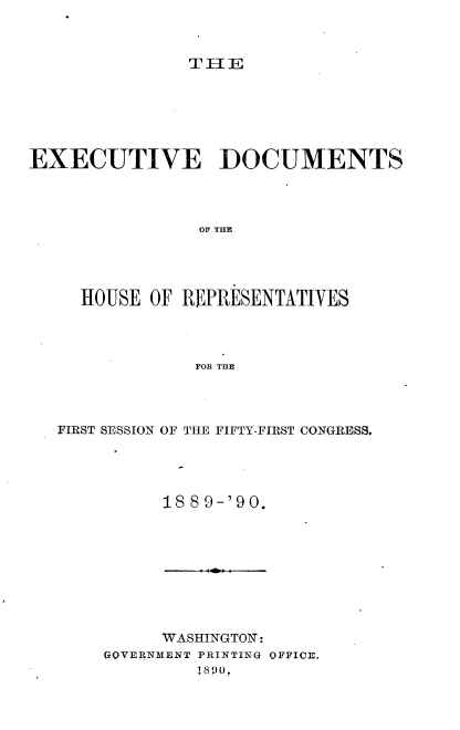 handle is hein.usccsset/usconset33523 and id is 1 raw text is: 



TlE


EXECUTIVE DOCUMENTS




                OF THE





     HOUSE OF REPRESENTATIVES




                FOR THE


FIRST SESSION OF THE FIFTY-FIRST CONGRESS.





          188 9-'90.


     WASHINGTONW:
OOVERNMENT PRIN~TING OFFICE3.
         11890,


