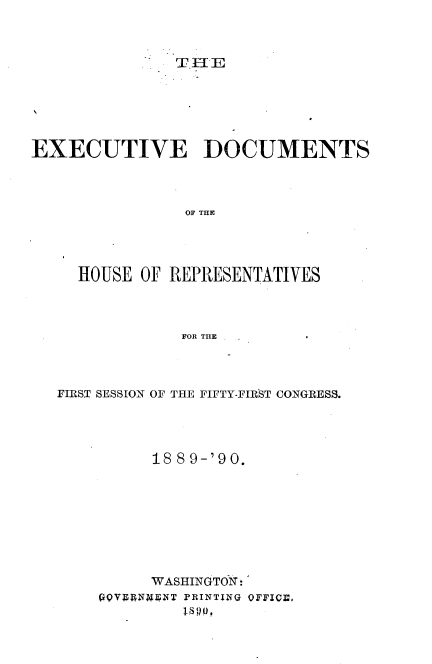 handle is hein.usccsset/usconset33525 and id is 1 raw text is: 



T I E


EXECUTIVE DOCUMENTS




                OF THE~




     HOUSE OF REPRESENTATIVES




               FOR THE      *


FIRST SESSION OF THE FIFTY-FIRST CONGRESS.




          18 89-'90.









          WASHINGTOX:
    QQVANBT  PRIN~TING OFFICB.
              MOO,


