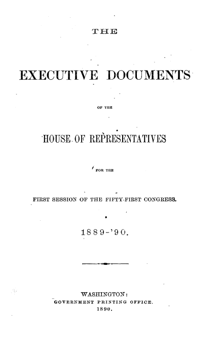 handle is hein.usccsset/usconset33526 and id is 1 raw text is: 












EXECUTIVE DOCUMENTS




                OF THE





     HOUSEOF  REPRESENTATIVES




                FOR THE


FIRST SESSION OF THE FIFTY-FIRST CONGRESS.





          188 9-'9 0.


     WASHINGTON:
GOVERNMENT PRINTING OFFICE.
         1890.


