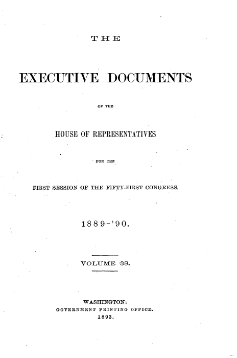 handle is hein.usccsset/usconset33527 and id is 1 raw text is: 





TH I- E


EXECUTIVE DOCUMENTS



                OF MEl




        HOUSE OF REPRESENTATIVES



                FOR THE


FIRST SESSION OF THE FIFTY-FIRST CONGRESS.





          18 8 9-'90.





          VOLUME  -38.





          WASHINGTON:
     GOVERNMENT PRINTING OFFICE.
              1893.


