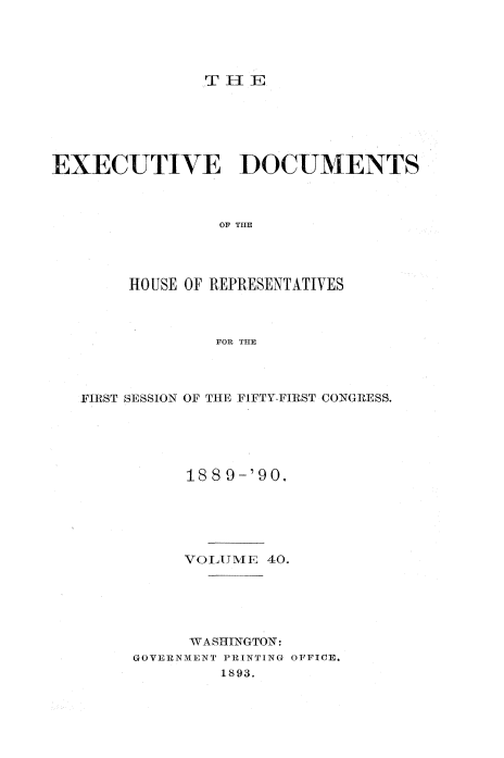 handle is hein.usccsset/usconset33529 and id is 1 raw text is: 





               TEl






EXECUTIVE DOCUMENTS



                 OF THE




        HOUSE OF REPRESENTATIVES



                FOR THE


FIRST SESSION OF THE FIFTY-FIRST CONGRESS.





          188 9-'90.





          VOTATME 40.






          WASHINGTON:
     GOVERNMENT PRINTING OFFICE.
              1893.


