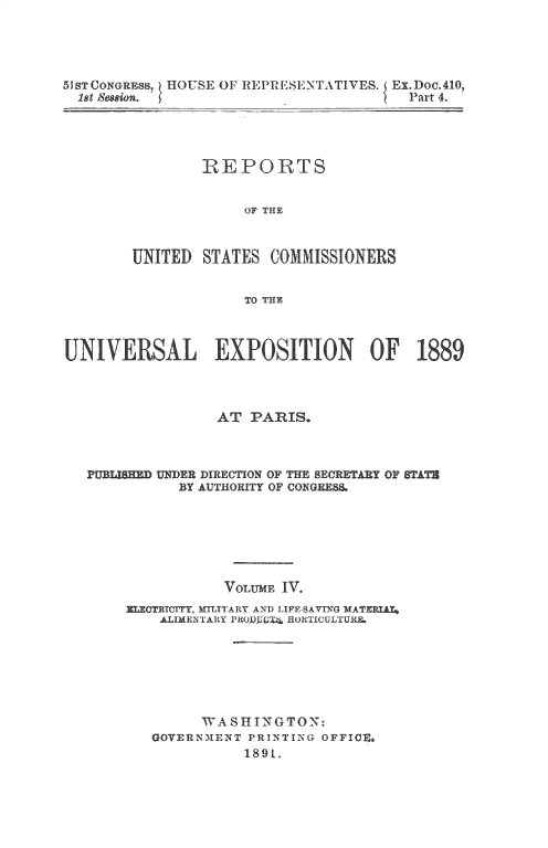 handle is hein.usccsset/usconset33530 and id is 1 raw text is: 




5JST CONGREss, HOUSE OF REPRESENTATIVES. Ex.Doc.410,
  1st Seasion.                           Part 4.




                REPORTS


                     OF THE



        UNITED  STATES  COMMISSIONERS


                     TO THE



UNIVERSAL EXPOSITION OF 1889



                  AT  PARIS.



   PUBIJSHED UNDER DIRECTION OF THE SE-RETARY OF STATh
              BY AUTHORITY OF CONGREE8.







                   VOLUME IV.
       ELECTRITCTY, MTLITARY AND LIFESATNG MATZRAU
           ALIMENTARY PRODUJUGI HORTICULTUR







                WA  SII N GTON:
          GOVERNMENT  PRINTING OFFICE,
                     1891.


