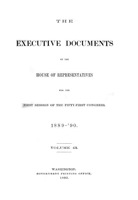 handle is hein.usccsset/usconset33531 and id is 1 raw text is: 





THFIIE


EXECUTIVE DOCUMENTS



                 OF THE




        HOUSE OF REPRESENTATIVES



                FOR THE


FIRST SESSION OF THE FIFTY-FIRST CONGRESS.





          188 9-'90.






          VOLUME  4P.






          WASHINGTON:
     GOVERNMENT PRINTING OFFICE.
              1893.


