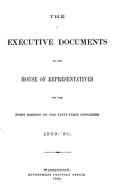 handle is hein.usccsset/usconset33533 and id is 1 raw text is: 



TH1E


EXECUTIVE DOCUMENTS




                OF TR E




     HOUSE  OF -REPRESENTATIVES




                FOR THE


FIRST SESSION OF THE FIFTY-FIRST CONGRESS.




          18 8 9-'90.


     WASHINGTON:
GOVERNMENT PRINTING OFFICE,
         1890.


