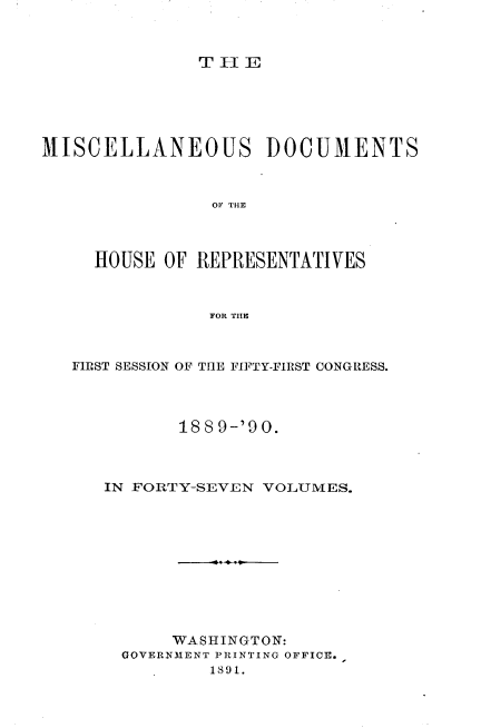 handle is hein.usccsset/usconset33535 and id is 1 raw text is: 



T  -I E


MISCELLANEOUS DOCUMENTS



                OF~ THE



     HOUSE OF  REPRESENTATIVES



                FOR THE



   FIRST SESSION OF THE FIFTY-FIRST CONGRESS.



             188 9-'90.



      IN FORTY-SEVEN VOLUMES.










            WASHINGTON:
       GOVERNMENT PRINTING OFFICE.
                1891.


