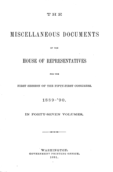 handle is hein.usccsset/usconset33536 and id is 1 raw text is: 



TIE


MISCELLANEOUS DOCUMENTS



                OF THE



     HOUSE OF REPRESENTATIVES



                FOR THLE


FIRST SESSION OF THE FIFTY-FIRST CONGRESS.




          188 9-'90.



   IN FORTY-SEVEN VOLUMES.











         WASHINGTON:
     GOVERNMENT PRINTING OFFICE.
             1891.



