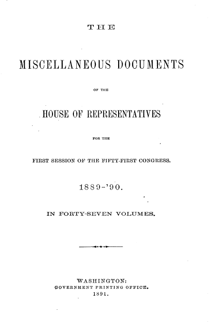 handle is hein.usccsset/usconset33537 and id is 1 raw text is: 



T  IE


MISCELLANEOUS DOCUMENTS



                OF THlE




     HOUSE  OF REPRESENTATIVES



                FOR THE



   FIRST SESSION OF THE FIFTY-FIRST CONGRESS.




             188 9-'90.



      IN FORTY-SEVEN VOLUMES.











            WASHINGTON:
        GOVERNMENT PRINTING OFFICE.
                1891.


