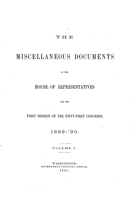 handle is hein.usccsset/usconset33538 and id is 1 raw text is: 











THE


MISCELLANEOUS DOCUMENTS



                 OF TRN




       HOUSE -OF REPRESENTATIVES



                 FOR THE


FIRST SESSION OF THE FIFTY-FIRST CONGRESS.




         .18 8 9 -'9 0.




         VOLUME   5.




         WASHINGTON:
     GOVERNMENT PRINTING OFFICE.
             1891.


