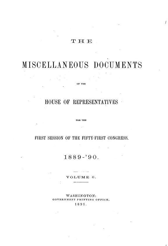 handle is hein.usccsset/usconset33539 and id is 1 raw text is: 




I


               THE





MISCELLANEOUS          DOCUMENTS



                 OF THE




       HOUSE OF REPRESENTATIVES



                 FOR THE


FIRST SESSION OF THE FIFTY-FIRST CONGRESS.




         188  9-'90.




         VOLUME   6.




         WASHINGTON:
      GOVERNMENT PRINTING OFFICE.
             1891.


j



