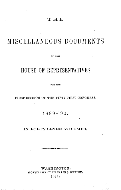 handle is hein.usccsset/usconset33540 and id is 1 raw text is: 




THlE


MISCELLANEOUS DOCUMENTS



                OF THER



     HOUSE OF REPRESENTATIVES



                FOR THE



   FIRST SESSION OF THE FIFTY-FIRST CONGRESS.



             18 8 9-'90.



      IN FORTY-SEVEN VOLUMES.










            WASHINGTON:
        QoVERNMENT PRINTIN(i OFFICE.


