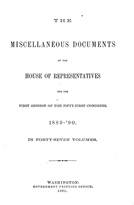 handle is hein.usccsset/usconset33541 and id is 1 raw text is: 




              THE






MISCELLANEOUS DOCUMENTS



                OP THER



     HOUSE OF REPRESENTATIVES



               FOR THE


FIRST SESSION OF THE FIFTY-FIRST CONGRESS.




          188 9-'90.



   IN FORTY-SEVEN VOLUMES.











         WASHINGTON:
     GOVERNMENT PRINTING OFFICE.
             1891.


