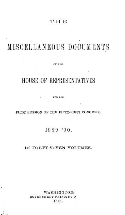 handle is hein.usccsset/usconset33542 and id is 1 raw text is: 




THE


MISCELLANEOUS DOCUMENTS



                OF~ THEf



     HOUSE OF REPRESENTATIVES



               FOR THE


FIRST SESSION OF THE FIFTY-FIRST CONGRZESS.




          188 9-'90.



   IN FORTY-SEVEN VOLUMES.











         WASHINGTON:
     GOVERNMENT PRINTING 0
             1891.


