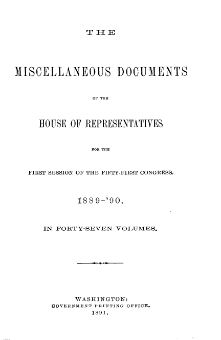 handle is hein.usccsset/usconset33543 and id is 1 raw text is: 



THlE


MISCELLANEOUS DOCUMENTS



                OF THIC



     HOUSE OF REPRESENTATIVES



                FOR THE


FIRST SESSION OF THE FIFTY-FIRST CONGRESS.




          188 9-'90.



   IN FORTY-SEVEN VOLUMES.











          WASHINGTON:
     GOVERNMENT PRINTING OFFICE.
             1891.



