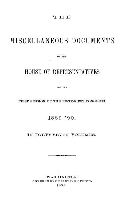handle is hein.usccsset/usconset33544 and id is 1 raw text is: 



THE


MISCELLANEOUS DOCUMENTS



                OF TI!E



     HOUSE OF REPRESENTATIVES



                FOR THE



   FIRST SESSION OF THE FIFTY-FIRST CONGRESS.




             188 9-'90.



      IN FORTY-SEVEN VOLUMES.











            WASHINGTON:
       GOVERNMENT PRINTING OFFICE.
                1891,


