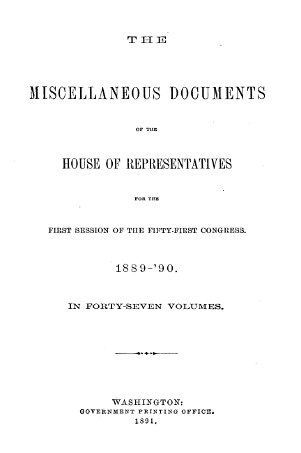 handle is hein.usccsset/usconset33545 and id is 1 raw text is: 



THi E


MISCELLANEOUS DOCUMENTS



                OF THER



     HOUSE OF REPRESENTATIVES



                FOR THE



   FIRST SESSION OF THE FIFTY-FIRST CONGRESS.




             188 9-'90.



      IN FORTY-SEVEN VOLUMES.











            WASHINGTON:
        GOVERNMENT PRINTING OFFICE.
                1891,


