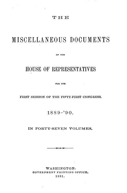 handle is hein.usccsset/usconset33546 and id is 1 raw text is: 



THE


MISCELLANEOUS DOCUMENTS



                OF~ THlE



     HOUSE OF REPRESENTATIVES



                FOR THE


FIRST SESSION OF THE FIFTY-FIRST CONGRESS.




          188 9-'90.



   IN FORTY-SEVEN VOLUMES.











         WASHINGTON:
     GOVERNMENT PRINTING OFFICE.
             1891.


