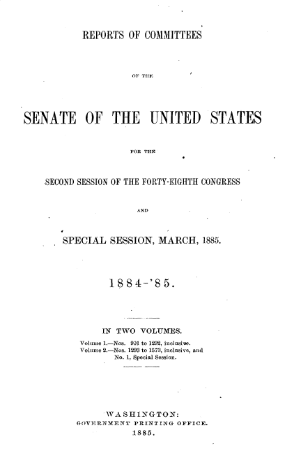 handle is hein.usccsset/usconset33547 and id is 1 raw text is: 



            REPORTS OF COMMITTEES




                      OF TIt !





SENATE OF THE UNITED STATES



                     FOR THE



    SECOND SESSION OF THE FORTY-EIGHTH CONGRESS


                       AND



        SPECIAL SESSION, MARCH, 1885.


       1884-'8   5.





     IN TWO VOLUMES.
 Volume 1.-Nos. 931 to 1292, inclusive.
 Volume 2.-Nos. 1293 to 1573, inclnsive, and
        No. 1, Special Session.






      WASHINGTON:
GOVERNMENT 'RINT NG OFFICE.
           1885.


