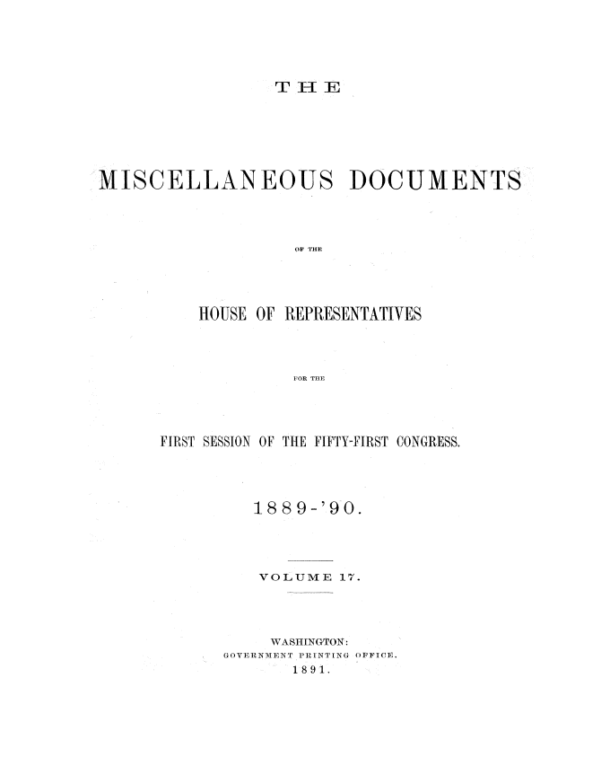 handle is hein.usccsset/usconset33550 and id is 1 raw text is: 






THE1E


MISCELLANEOUS DOCUMENTS




                    OF THE





          HOUSE OF REPRESENTATIVES




                   FOR THE


FIRST SESSION OF THE FIFTY-FIRST CONGRESS.





         18 89-'90.





         VOLUME   17.




           WASHINGTON:
      GOVERNMENT PRINTING OFFICE.
             1891.


