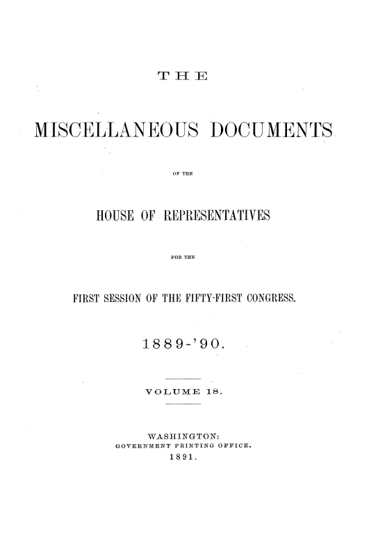 handle is hein.usccsset/usconset33551 and id is 1 raw text is: 






THE


MISCELLANEOUS DOCUMENTS



                  OF THE




        HOUSE OF REPRESENTATIVES



                  FOR THE


FIRST SESSION OF THE FIFTY-FIRST CONGRESS.




         188  9-'90.




         VOLUME   18.




         WASHINGTON:
      GOVERNVIENT PRINTING OFFICE.
             1891.


