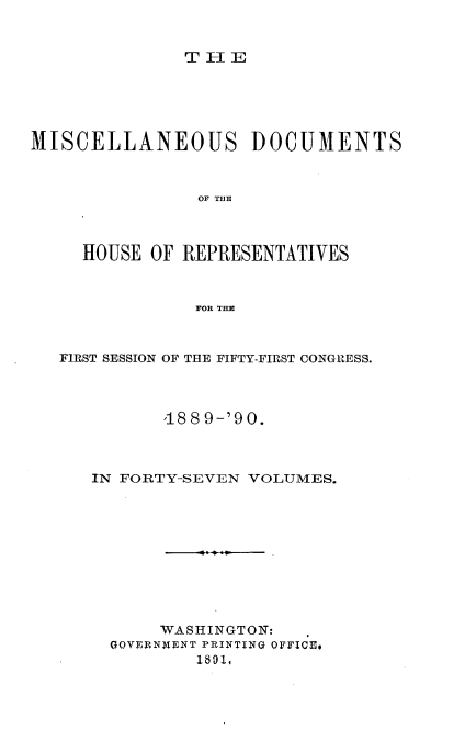 handle is hein.usccsset/usconset33553 and id is 1 raw text is: 


TIE


MISCELLANEOUS DOCUMENTS



                OF THE



     HOUSE OF REPRESENTATIVES



               FOR THE



   FIRST SESSION OF THE FIFTY-FIRST CONGRESS.



            18 8 9-'90.



      IN FORTY-SEVEN VOLUMES.










            WASHINGTON:
       GOVERNMENT PRINTING OFFICE.
       . 1801,


