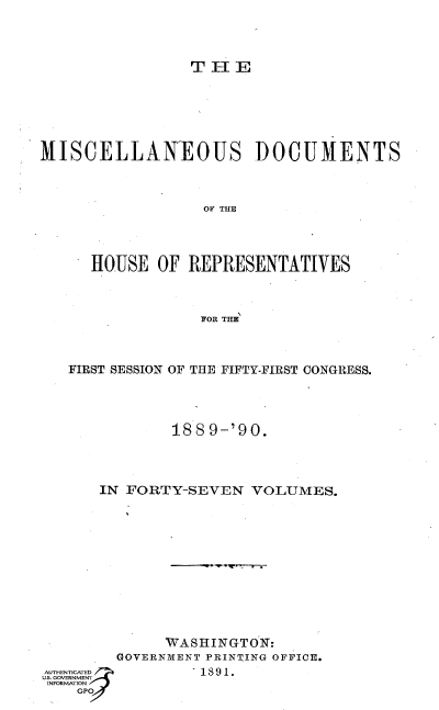 handle is hein.usccsset/usconset33554 and id is 1 raw text is: 



               T H E






MISCELLANEOUS DOCUMENTS



                OF THE




     HOUSE  OF REPRESENTATIVES



                IOR THE


FIRST SESSION OF THE FIFTY-FIRST CONGRESS.




          188 9-'90.



   IN FORTY-SEVEN VOLUMES.











         WASHINGTON:
     GOVERNMENT PRINTING OFFICE.


1891.


GO


