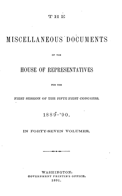 handle is hein.usccsset/usconset33555 and id is 1 raw text is: 



THE- r


MISCELLANEOUS DOCUMENTS



                OF THE~




     HOUSE OF REPRESENTATIVES



                FOR THEC



   FIRST SESSION OF THE FIFTY-FIRST CONGRESS.




             18 8 9-'90.



      IN FORTY-SEVEN VOLUMES.











            WASHINGTON:
        GOVERNMENT PRINTING OFFICE.
                1891.



