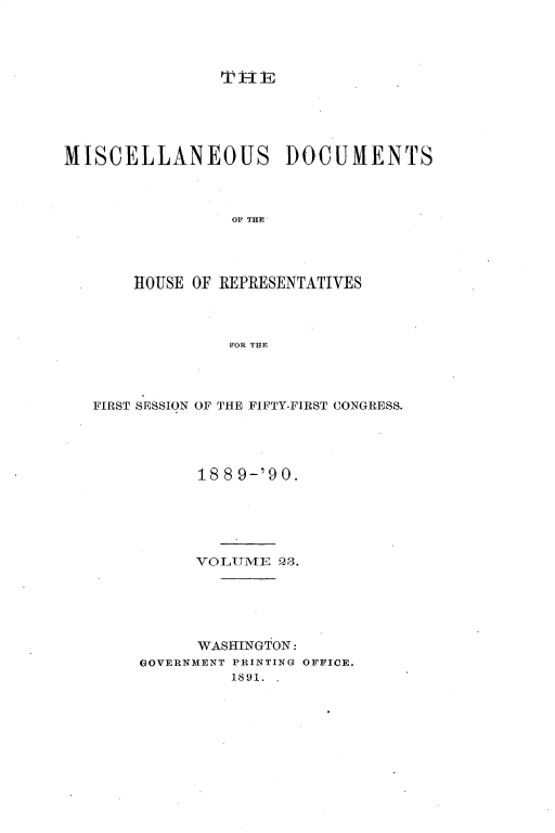 handle is hein.usccsset/usconset33556 and id is 1 raw text is: 











MISCELLANEOUS DOCUMENTS




                 OF THE




       HOUSE OF REPRESENTATIVES




                 FOR THE


FIRST SESSION OF


THE FIFTY-FIRST CONGRESS.


      18 8 9-'90.






      VOLUME  Q3.






      WASHINGTON:
GOVERNMENT PRINTING OFFICE.
         1891. .



