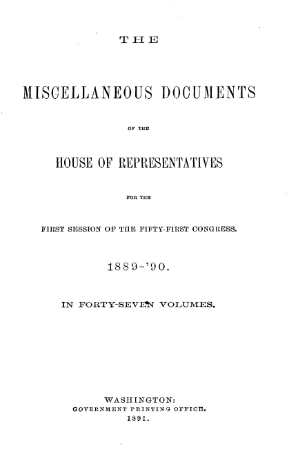 handle is hein.usccsset/usconset33557 and id is 1 raw text is: 



THElE


MISCELLANEOUS DOCUMENTS



                OF THE




     HOUSE OF REPRESENTATIVES



               FOR THE



   FIRST SESSION OF THE FIFTY-FIRST CONGRESS.




             188 9-'90.



      IN FORTY-SEV.T VOLUMES.











            WASHINGTON:
       GOVERNMENT PRINTING OFFICE.
                1891.


