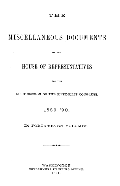 handle is hein.usccsset/usconset33558 and id is 1 raw text is: 


T  EII


MISCELLANEOUS DOCUME.NTS



                OF THlE



     HOUSE  OF REPRESENTATIVES


                FOR THE



   FIRST SESSION OF THE FIFTY-FIRST CONGRESS.



             188 9-'90.



      IN FORTY-SEVEN VOLUMES.










            WASHINGLON:
       GOVERNMENT PRINTING OFFICE.
                1891.


