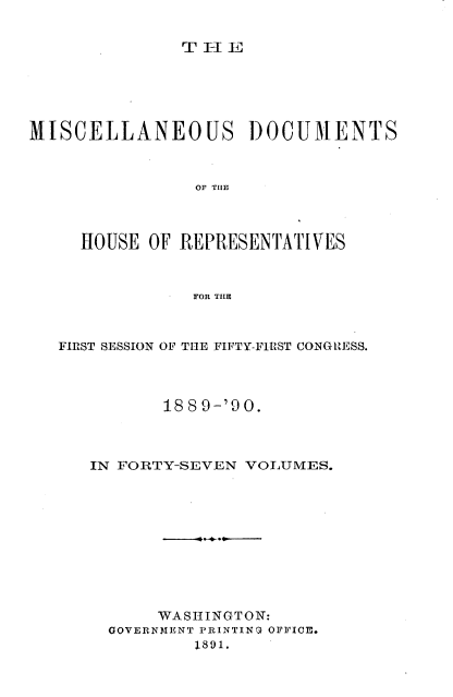 handle is hein.usccsset/usconset33563 and id is 1 raw text is: 


TEI  E


MISCELLANEOUS DOCUMENTS



                OF T E



     HOUSE OF REPRESENTATIVES



                FOR THLE


FIRST SESSION OF THE FIFTY-FIRST CONGRESS.




          188 9-'90.



   IN FORTY-SEVEN VOLUMES.











         WASHINGTON:
     GOVERNMENT PRINTING OFFICE.
             1891.



