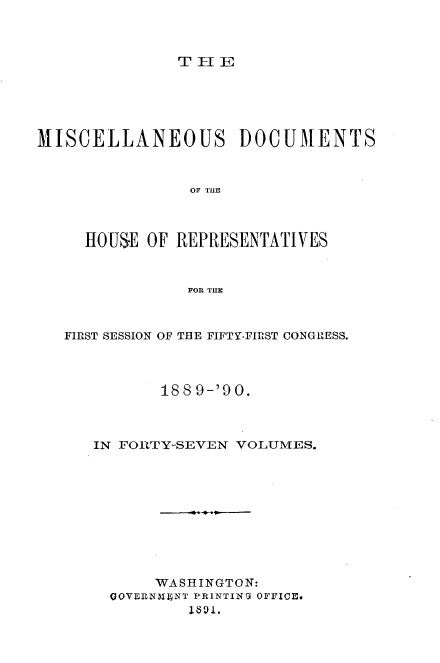 handle is hein.usccsset/usconset33564 and id is 1 raw text is: 



THI-I


MISCELLANEOUS DOCUMENTS



                OF TUBl



     HOUSE OF  REPRESENTATIVES



                FOR THE



   FIRST SESSION OF THE FIFTY-FIRST CONGRESS.




             188 9-'90.



      IN FORTY-SEVEN VOLUMES.











            WASHINGTON:
        GOVERNMENT PRINTING OFFICE.
                1891.



