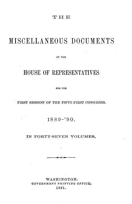 handle is hein.usccsset/usconset33565 and id is 1 raw text is: 


TIE


MISCELLANEOUS DOCUMENTS


                OF T11B



     HOUSE OF REPRESENTATIVES


                FOR THE


FIRST SESSION OF THE FIFTY-FIRST CONGRESS.



          18 8 9-'90.



   IN FORTY-SEVEN VOLUMES.










          WASHINGTON:
     GOVERNMENT PRINTING OFFICE,
             1891,


