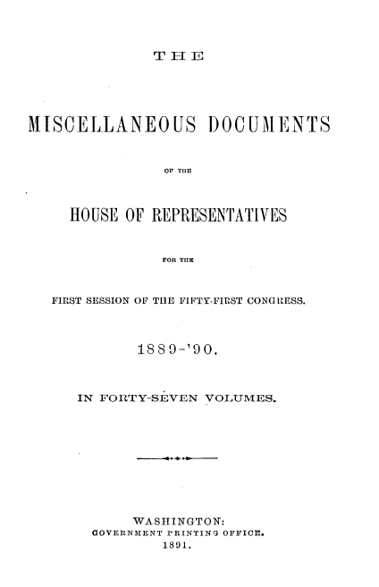 handle is hein.usccsset/usconset33566 and id is 1 raw text is: 



THEI


MISCELLANEOUS DOCUMENTS



                OF THE



     HOUSE OF REPRESENTATIVES



                FOR THE


FIRST SESSION OF THE FIFTY-FIRST CONGRZESS.




          18 8 9-'90,



   IN FORTY-SEVEN VOLUMES.











         WASHINGTON:
     GOVERNMENT PRINTING OFFICE.
             1891.


