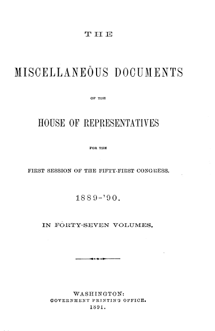 handle is hein.usccsset/usconset33567 and id is 1 raw text is: 




T II E


MISCELLANEOUS DOCUMENTS



                OF THE



     HOUSE  OF REPRESENTATIVES



                FOR THE


FIRST SESSION OF THE FIFTY-FIRST CONGRESS.




          18 8 9-'0 0.



   IN FORTY-SEVEN VOLUMES.











          WASHINGTON:
     GOVERNMENT PRINTING OFFICE.
             1891.


