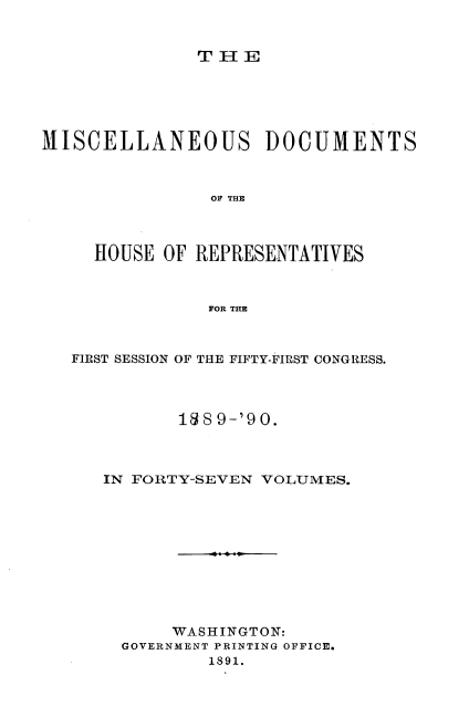 handle is hein.usccsset/usconset33568 and id is 1 raw text is: 


THE


MISCELLANEOUS DOCUMENTS



                OF THE



     HOUSE OF REPRESENTATIVES



               FOR THE



   FIRST SESSION OF THE FIFTY-FIRST CONGRESS.




             18 9-'90.



      IN FORTY-SEVEN VOLUMES.











            WASHINGTON:
       GOVERNMENT PRINTING OFFICE.
               1891.


